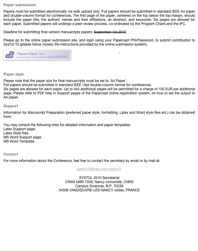 Paper submissionPapers must be submitted electronically via web upload only. Full papers should be submitted in standard IEEE A4 paper and double-column format for conferences. The first page of the paper, centered on the top below the top margin, should include the paper title, the authors' names and their affiliations, an abstract, and keywords. Six pages are allowed for each paper. Submitted papers will undergo a peer review process, co-ordinated by the Program Chairs and the IPC.
Deadline for submitting final version manuscripts papers: September 1st 2010Please go to the online paper submission site, and login using your Papercept PIN/Password, to submit contribution to SysTol’10 (please follow closely the instructions provided by the online submission system). 
￼
Online paper submission site:https://controls.papercept.net/conferences/scripts/start.pl

Paper style
Please note that the paper size for final manuscripts must be set to 'A4 Paper'.Full papers should be submitted in standard IEEE 10pt double-column format for conferences.Six pages are allowed for each paper. Up to two additional pages will be permitted for a charge of 100 EUR per additional page. Please refer to PDF help in Support pages of the Papercept online registration system, on how to set the output to A4 paper.
Support
Information for Manuscript Preparation (preferred paper style, formatting, Latex and Word style files etc.) can be obtained from: http://controls.papercept.net/conferences/support/support.htmlYou may consult the following links for detailed information and paper templates:Latex Support page: http://controls.papercept.net/conferences/support/tex.phpLatex Style files: http://controls.papercept.net/conferences/support/tex.php#latexclassMS Word Support page: http://controls.papercept.net/conferences/support/word.phpMS Word Template: http://controls.papercept.net/conferences/support/word.php#wordtemplates

ContactFor more information about the Conference, feel free to contact the secretary by email or by mail at:
￼
SYSTOL 2010 SecretariatCRAN UMR 7039, Nancy-Université, CNRSCampus Sciences, B.P. 7023954506 VANDŒUVRE-LÈS-NANCY cedex, FRANCE
